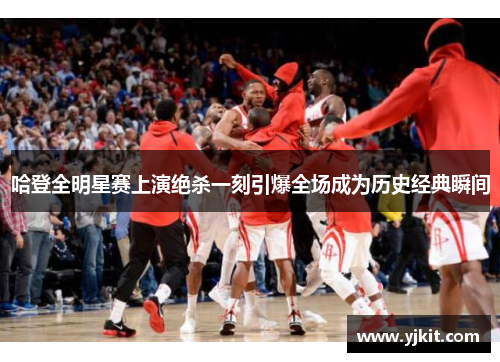 哈登全明星赛上演绝杀一刻引爆全场成为历史经典瞬间