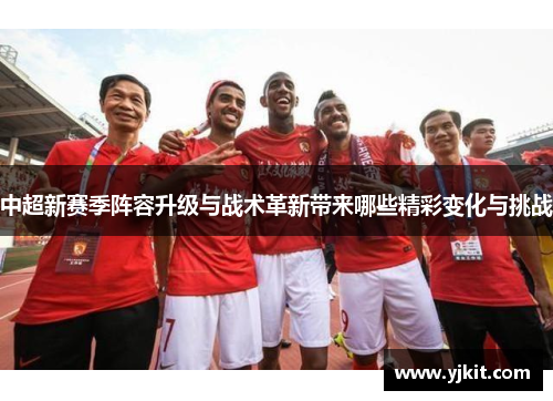 中超新赛季阵容升级与战术革新带来哪些精彩变化与挑战