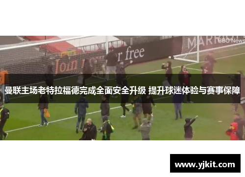 曼联主场老特拉福德完成全面安全升级 提升球迷体验与赛事保障