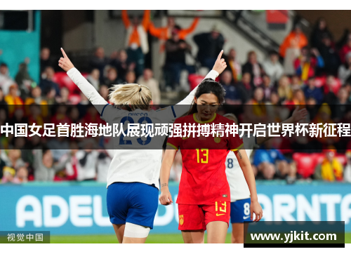 中国女足首胜海地队展现顽强拼搏精神开启世界杯新征程