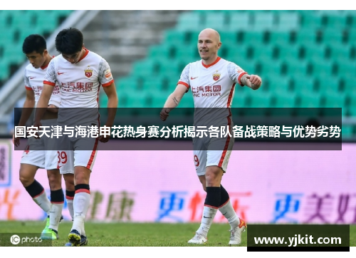 国安天津与海港申花热身赛分析揭示各队备战策略与优势劣势