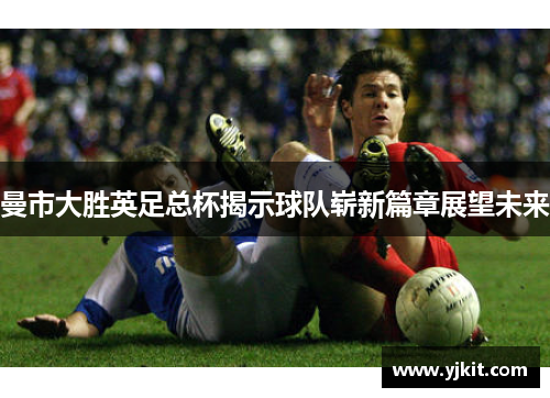 曼市大胜英足总杯揭示球队崭新篇章展望未来