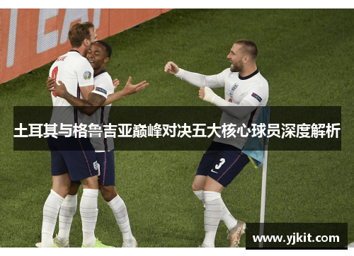 土耳其与格鲁吉亚巅峰对决五大核心球员深度解析