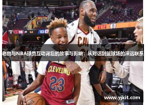 老詹与NBA球员互动背后的故事与影响：从对话到篮球场的深远联系